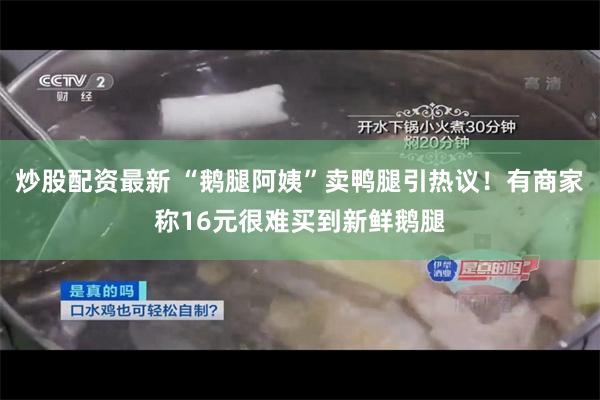 炒股配资最新 “鹅腿阿姨”卖鸭腿引热议！有商家称16元很难买到新鲜鹅腿