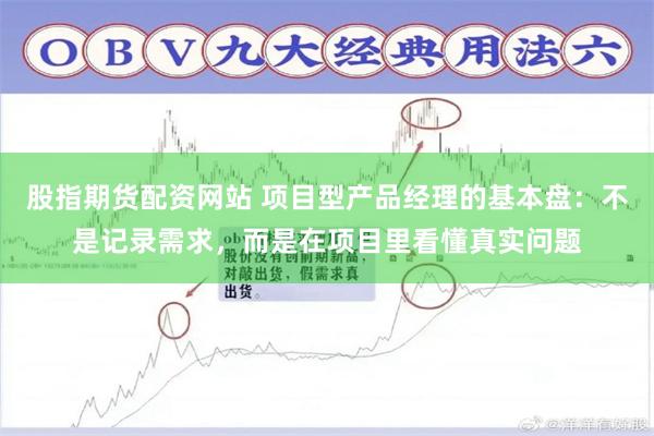 股指期货配资网站 项目型产品经理的基本盘：不是记录需求，而是在项目里看懂真实问题