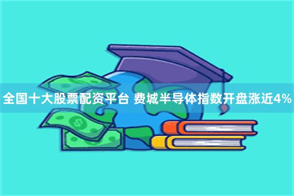 全国十大股票配资平台 费城半导体指数开盘涨近4%