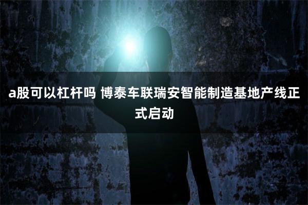 a股可以杠杆吗 博泰车联瑞安智能制造基地产线正式启动
