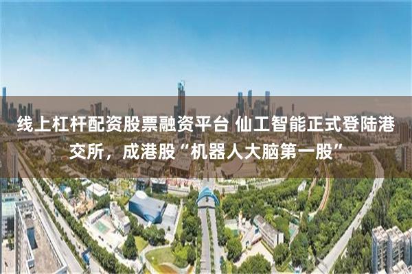 线上杠杆配资股票融资平台 仙工智能正式登陆港交所,成港股“机器人大脑第一股”