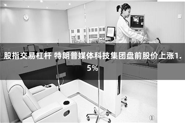 股指交易杠杆 特朗普媒体科技集团盘前股价上涨1.5%