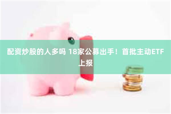 配资炒股的人多吗 18家公募出手！首批主动ETF上报
