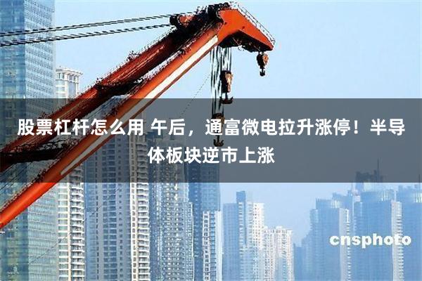 股票杠杆怎么用 午后，通富微电拉升涨停！半导体板块逆市上涨