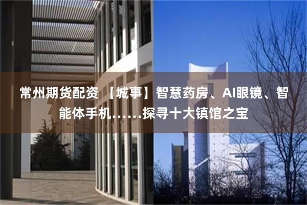 常州期货配资 【城事】智慧药房、AI眼镜、智能体手机……探寻十大镇馆之宝
