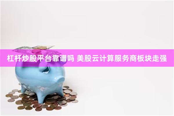 杠杆炒股平台靠谱吗 美股云计算服务商板块走强
