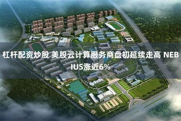 杠杆配资炒股 美股云计算服务商盘初延续走高 NEBIUS涨近6%