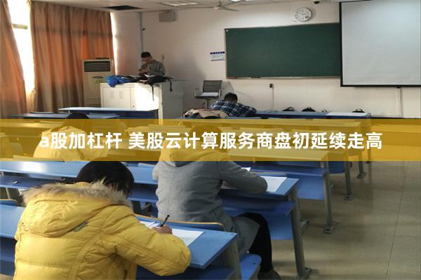 a股加杠杆 美股云计算服务商盘初延续走高