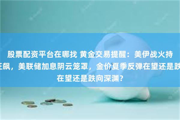 股票配资平台在哪找 黄金交易提醒:美伊战火持续油价狂飙,美联储加息阴云笼罩,金价夏季反弹在望还是跌向深渊?