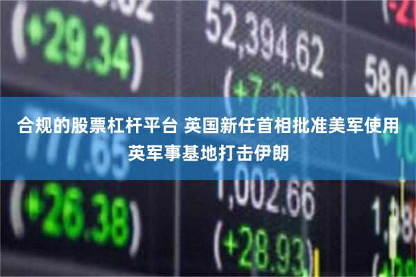 合规的股票杠杆平台 英国新任首相批准美军使用英军事基地打击伊朗