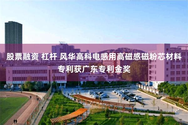 股票融资 杠杆 风华高科电感用高磁感磁粉芯材料专利获广东专利金奖