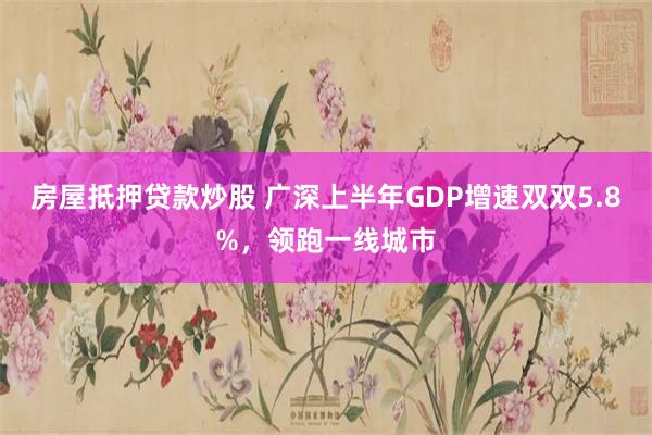 房屋抵押贷款炒股 广深上半年GDP增速双双5.8%，领跑一线城市