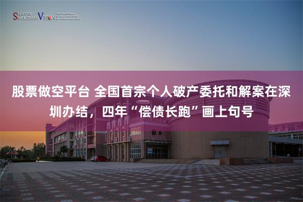 股票做空平台 全国首宗个人破产委托和解案在深圳办结，四年“偿债长跑”画上句号