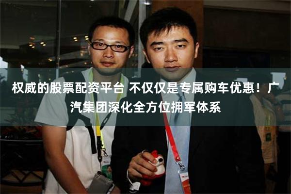 权威的股票配资平台 不仅仅是专属购车优惠!广汽集团深化全方位拥军体系