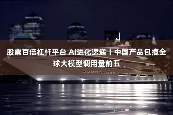 股票百倍杠杆平台 AI进化速递丨中国产品包揽全球大模型调用量前五