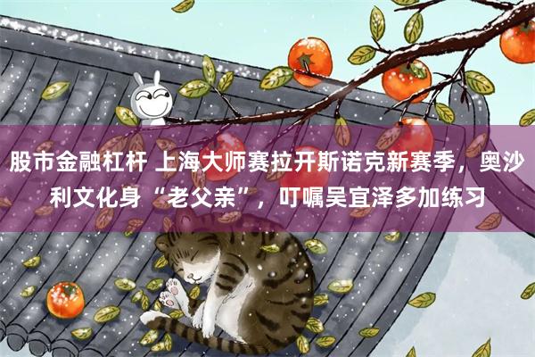 股市金融杠杆 上海大师赛拉开斯诺克新赛季,奥沙利文化身 “老父亲”,叮嘱吴宜泽多加练习