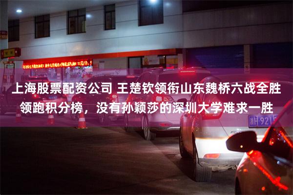 上海股票配资公司 王楚钦领衔山东魏桥六战全胜领跑积分榜，没有孙颖莎的深圳大学难求一胜