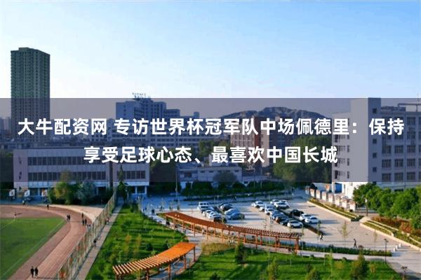 大牛配资网 专访世界杯冠军队中场佩德里：保持享受足球心态、最喜欢中国长城