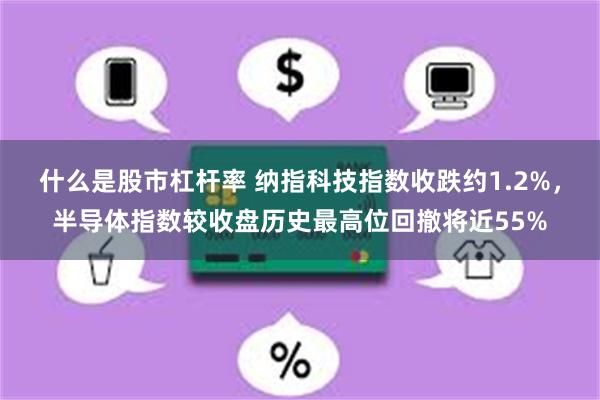 什么是股市杠杆率 纳指科技指数收跌约1.2%，半导体指数较收盘历史最高位回撤将近55%
