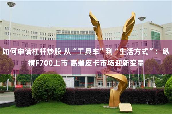 如何申请杠杆炒股 从“工具车”到“生活方式”：纵横F700上市 高端皮卡市场迎新变量