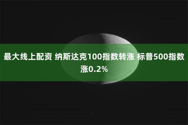 最大线上配资 纳斯达克100指数转涨 标普500指数涨0.2%
