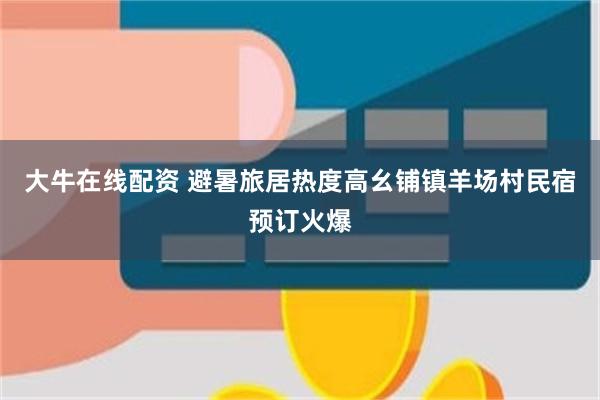 大牛在线配资 避暑旅居热度高幺铺镇羊场村民宿预订火爆