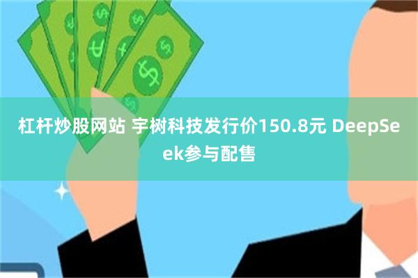 杠杆炒股网站 宇树科技发行价150.8元 DeepSeek参与配售
