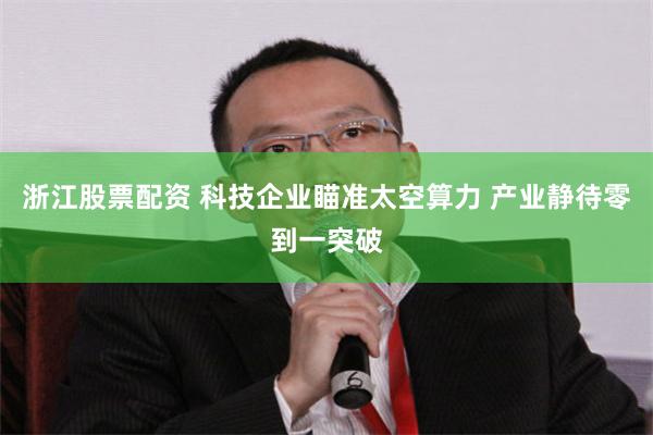 浙江股票配资 科技企业瞄准太空算力 产业静待零到一突破