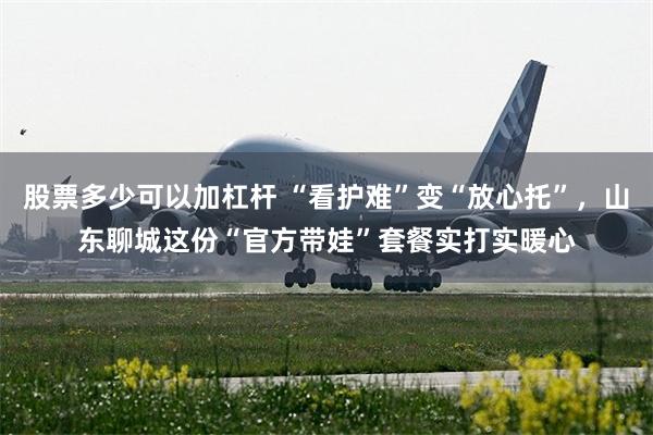 股票多少可以加杠杆 “看护难”变“放心托”，山东聊城这份“官方带娃”套餐实打实暖心