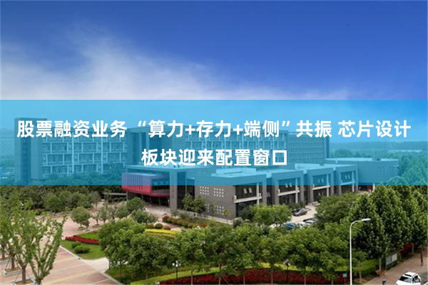 股票融资业务 “算力+存力+端侧”共振 芯片设计板块迎来配置窗口