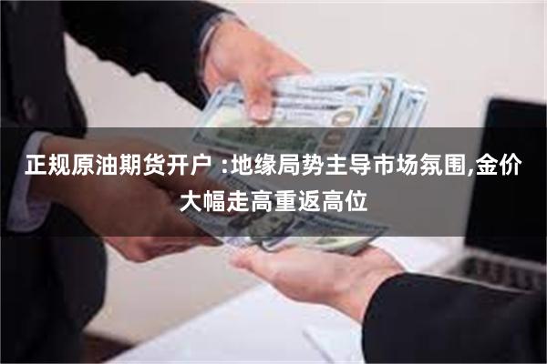 正规原油期货开户 :地缘局势主导市场氛围,金价大幅走高重返高位