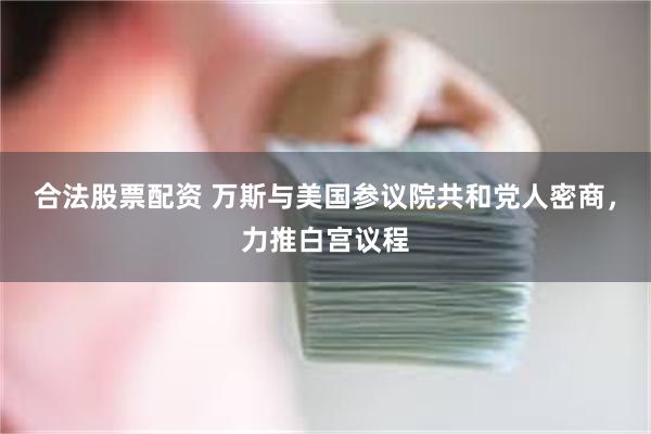 合法股票配资 万斯与美国参议院共和党人密商，力推白宫议程