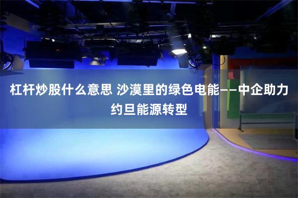 杠杆炒股什么意思 沙漠里的绿色电能——中企助力约旦能源转型