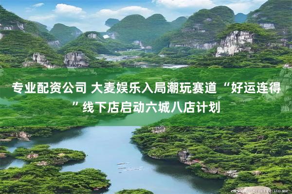专业配资公司 大麦娱乐入局潮玩赛道 “好运连得”线下店启动六城八店计划
