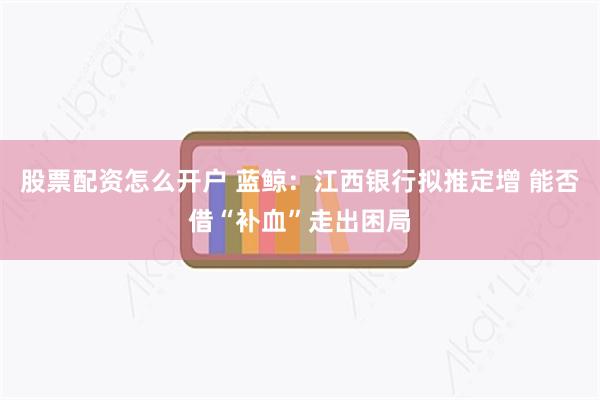 股票配资怎么开户 蓝鲸：江西银行拟推定增 能否借“补血”走出困局