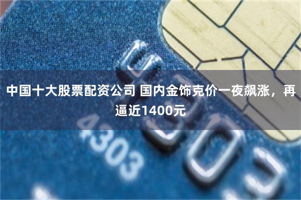 中国十大股票配资公司 国内金饰克价一夜飙涨，再逼近1400元
