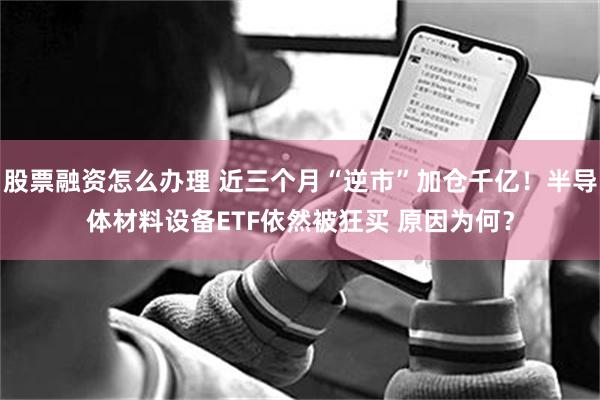 股票融资怎么办理 近三个月“逆市”加仓千亿！半导体材料设备ETF依然被狂买 原因为何？