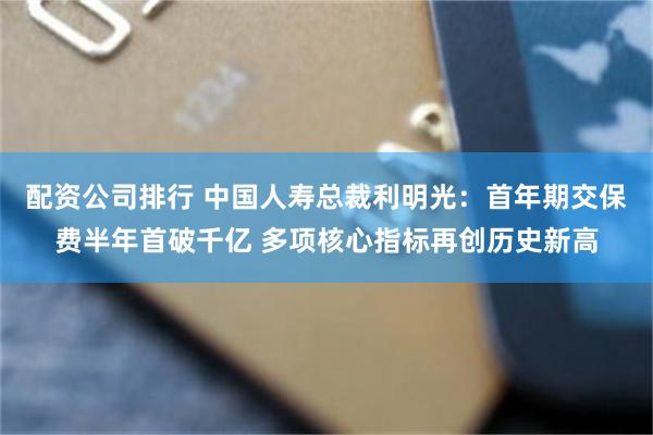 配资公司排行 中国人寿总裁利明光：首年期交保费半年首破千亿 多项核心指标再创历史新高