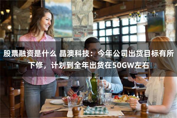 股票融资是什么 晶澳科技：今年公司出货目标有所下修，计划到全年出货在50GW左右