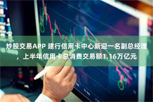 炒股交易APP 建行信用卡中心新迎一名副总经理，上半年信用卡总消费交易额1.16万亿元