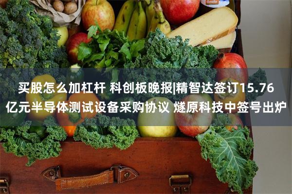 买股怎么加杠杆 科创板晚报|精智达签订15.76亿元半导体测试设备采购协议 燧原科技中签号出炉
