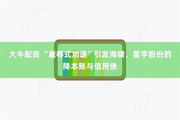 大牛配资 “羞辱式劝退”引发海啸，星宇股份的降本账与信用债