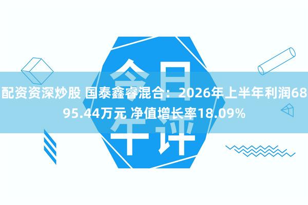 配资资深炒股 国泰鑫睿混合：2026年上半年利润6895.44万元 净值增长率18.09%