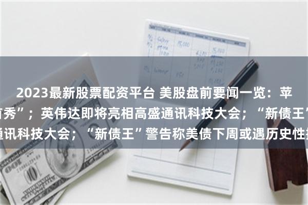 2023最新股票配资平台 美股盘前要闻一览：苹果新任CEO今夜迎来“首秀”；英伟达即将亮相高盛通讯科技大会；“新债王”警告称美债下周或遇历史性抛售