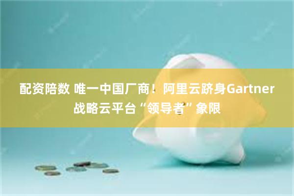 配资陪数 唯一中国厂商！阿里云跻身Gartner战略云平台“领导者”象限