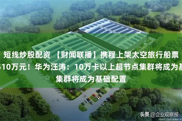 短线炒股配资 【财闻联播】携程上架太空旅行船票，售价510万元！华为汪涛：10万卡以上超节点集群将成为基础配置