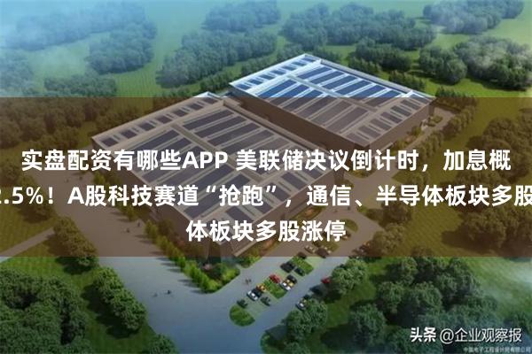 实盘配资有哪些APP 美联储决议倒计时，加息概率92.5%！A股科技赛道“抢跑”，通信、半导体板块多股涨停