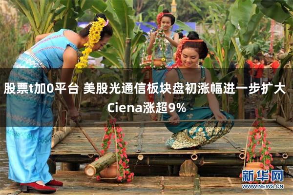股票t加0平台 美股光通信板块盘初涨幅进一步扩大 Ciena涨超9%
