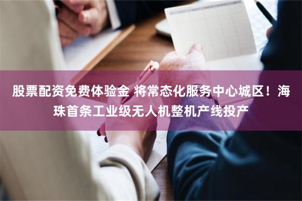 股票配资免费体验金 将常态化服务中心城区！海珠首条工业级无人机整机产线投产