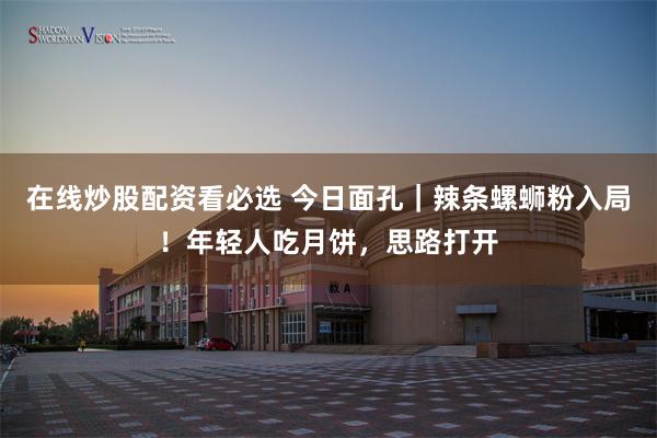 在线炒股配资看必选 今日面孔｜辣条螺蛳粉入局！年轻人吃月饼，思路打开